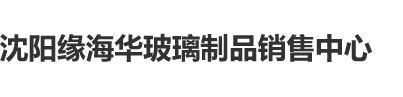 鸡鸡进洞洞小视频沈阳缘海华玻璃制品销售中心